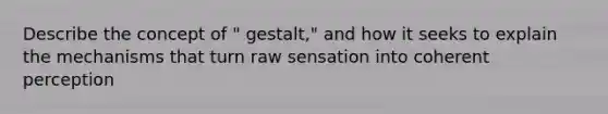 Describe the concept of " gestalt," and how it seeks to explain the mechanisms that turn raw sensation into coherent perception