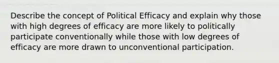 Describe the concept of Political Efficacy and explain why those with high degrees of efficacy are more likely to politically participate conventionally while those with low degrees of efficacy are more drawn to unconventional participation.