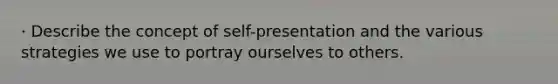 · Describe the concept of self-presentation and the various strategies we use to portray ourselves to others.