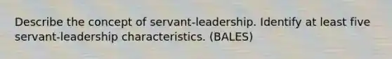 Describe the concept of servant-leadership. Identify at least five servant-leadership characteristics. (BALES)