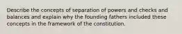 Describe the concepts of separation of powers and checks and balances and explain why the founding fathers included these concepts in the framework of the constitution.