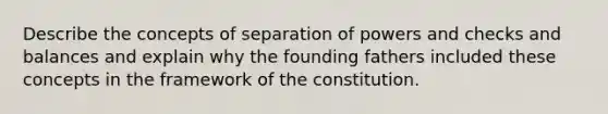 Describe the concepts of separation of powers and checks and balances and explain why the founding fathers included these concepts in the framework of the constitution.