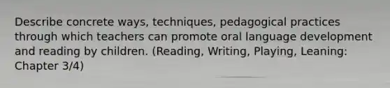 Describe concrete ways, techniques, pedagogical practices through which teachers can promote oral language development and reading by children. (Reading, Writing, Playing, Leaning: Chapter 3/4)