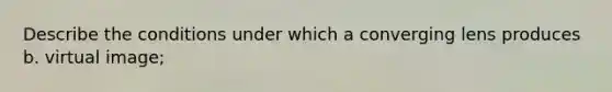 Describe the conditions under which a converging lens produces b. virtual image;