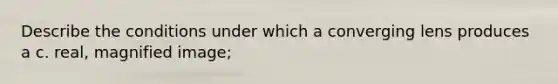 Describe the conditions under which a converging lens produces a c. real, magnified image;