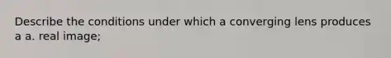 Describe the conditions under which a converging lens produces a a. real image;