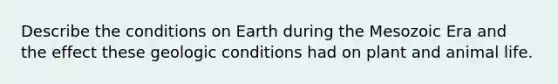 Describe the conditions on Earth during the Mesozoic Era and the effect these geologic conditions had on plant and animal life.