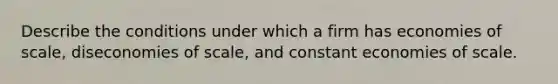 Describe the conditions under which a firm has economies of scale, diseconomies of scale, and constant economies of scale.