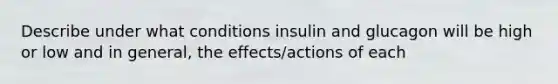 Describe under what conditions insulin and glucagon will be high or low and in general, the effects/actions of each