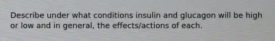 Describe under what conditions insulin and glucagon will be high or low and in general, the effects/actions of each.