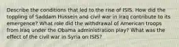 Describe the conditions that led to the rise of ISIS. How did the toppling of Saddam Hussein and civil war in Iraq contribute to its emergence? What role did the withdrawal of American troops from Iraq under the Obama administration play? What was the effect of the civil war in Syria on ISIS?