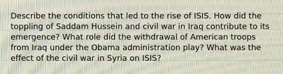 Describe the conditions that led to the rise of ISIS. How did the toppling of Saddam Hussein and civil war in Iraq contribute to its emergence? What role did the withdrawal of American troops from Iraq under the Obama administration play? What was the effect of the civil war in Syria on ISIS?