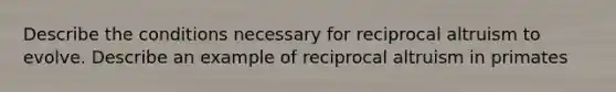 Describe the conditions necessary for reciprocal altruism to evolve. Describe an example of reciprocal altruism in primates