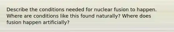 Describe the conditions needed for nuclear fusion to happen. Where are conditions like this found naturally? Where does fusion happen artificially?