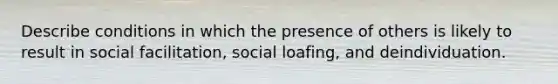 Describe conditions in which the presence of others is likely to result in social facilitation, social loafing, and deindividuation.