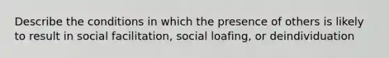 Describe the conditions in which the presence of others is likely to result in social facilitation, social loafing, or deindividuation