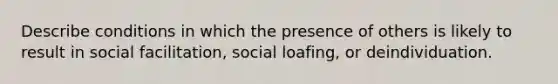 Describe conditions in which the presence of others is likely to result in social facilitation, social loafing, or deindividuation.