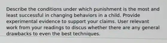 Describe the conditions under which punishment is the most and least successful in changing behaviors in a child. Provide experimental evidence to support your claims. User relevant work from your readings to discus whether there are any general drawbacks to even the best techniques.