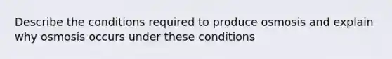 Describe the conditions required to produce osmosis and explain why osmosis occurs under these conditions