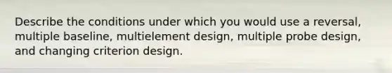 Describe the conditions under which you would use a reversal, multiple baseline, multielement design, multiple probe design, and changing criterion design.