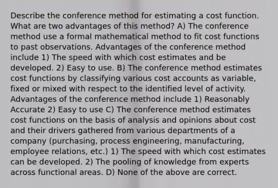 Describe the conference method for estimating a cost function. What are two advantages of this method? A) The conference method use a formal mathematical method to fit cost functions to past observations. Advantages of the conference method include 1) The speed with which cost estimates and be developed. 2) Easy to use. B) The conference method estimates cost functions by classifying various cost accounts as variable, fixed or mixed with respect to the identified level of activity. Advantages of the conference method include 1) Reasonably Accurate 2) Easy to use C) The conference method estimates cost functions on the basis of analysis and opinions about cost and their drivers gathered from various departments of a company (purchasing, process engineering, manufacturing, employee relations, etc.) 1) The speed with which cost estimates can be developed. 2) The pooling of knowledge from experts across functional areas. D) None of the above are correct.