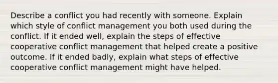 Describe a conflict you had recently with someone. Explain which style of <a href='https://www.questionai.com/knowledge/k3gYT4NY1y-conflict-management' class='anchor-knowledge'>conflict management</a> you both used during the conflict. If it ended well, explain the steps of effective cooperative conflict management that helped create a positive outcome. If it ended badly, explain what steps of effective cooperative conflict management might have helped.