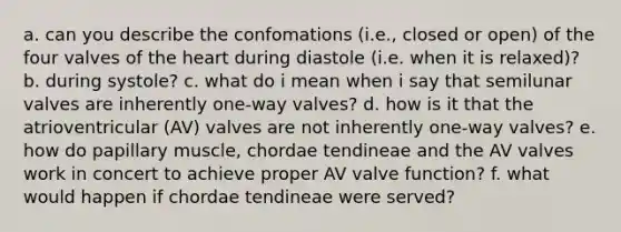 a. can you describe the confomations (i.e., closed or open) of the four valves of the heart during diastole (i.e. when it is relaxed)? b. during systole? c. what do i mean when i say that semilunar valves are inherently one-way valves? d. how is it that the atrioventricular (AV) valves are not inherently one-way valves? e. how do papillary muscle, chordae tendineae and the AV valves work in concert to achieve proper AV valve function? f. what would happen if chordae tendineae were served?