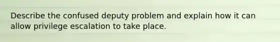 Describe the confused deputy problem and explain how it can allow privilege escalation to take place.