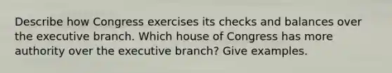 Describe how Congress exercises its checks and balances over the executive branch. Which house of Congress has more authority over the executive branch? Give examples.