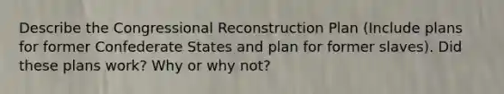 Describe the Congressional Reconstruction Plan (Include plans for former Confederate States and plan for former slaves). Did these plans work? Why or why not?