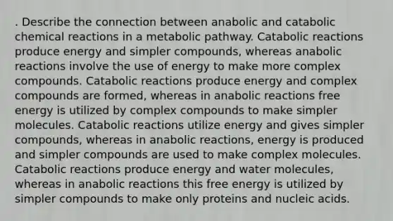 . Describe the connection between anabolic and catabolic <a href='https://www.questionai.com/knowledge/kc6NTom4Ep-chemical-reactions' class='anchor-knowledge'>chemical reactions</a> in a metabolic pathway. Catabolic reactions produce energy and simpler compounds, whereas anabolic reactions involve the use of energy to make more complex compounds. Catabolic reactions produce energy and complex compounds are formed, whereas in anabolic reactions free energy is utilized by complex compounds to make simpler molecules. Catabolic reactions utilize energy and gives simpler compounds, whereas in anabolic reactions, energy is produced and simpler compounds are used to make complex molecules. Catabolic reactions produce energy and water molecules, whereas in anabolic reactions this free energy is utilized by simpler compounds to make only proteins and nucleic acids.