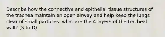 Describe how the connective and epithelial tissue structures of the trachea maintain an open airway and help keep the lungs clear of small particles- what are the 4 layers of the tracheal wall? (S to D)