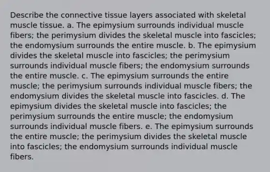 Describe the connective tissue layers associated with skeletal muscle tissue. a. The epimysium surrounds individual muscle fibers; the perimysium divides the skeletal muscle into fascicles; the endomysium surrounds the entire muscle. b. The epimysium divides the skeletal muscle into fascicles; the perimysium surrounds individual muscle fibers; the endomysium surrounds the entire muscle. c. The epimysium surrounds the entire muscle; the perimysium surrounds individual muscle fibers; the endomysium divides the skeletal muscle into fascicles. d. The epimysium divides the skeletal muscle into fascicles; the perimysium surrounds the entire muscle; the endomysium surrounds individual muscle fibers. e. The epimysium surrounds the entire muscle; the perimysium divides the skeletal muscle into fascicles; the endomysium surrounds individual muscle fibers.