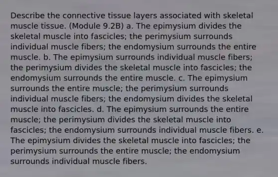 Describe the connective tissue layers associated with skeletal muscle tissue. (Module 9.2B) a. The epimysium divides the skeletal muscle into fascicles; the perimysium surrounds individual muscle fibers; the endomysium surrounds the entire muscle. b. The epimysium surrounds individual muscle fibers; the perimysium divides the skeletal muscle into fascicles; the endomysium surrounds the entire muscle. c. The epimysium surrounds the entire muscle; the perimysium surrounds individual muscle fibers; the endomysium divides the skeletal muscle into fascicles. d. The epimysium surrounds the entire muscle; the perimysium divides the skeletal muscle into fascicles; the endomysium surrounds individual muscle fibers. e. The epimysium divides the skeletal muscle into fascicles; the perimysium surrounds the entire muscle; the endomysium surrounds individual muscle fibers.