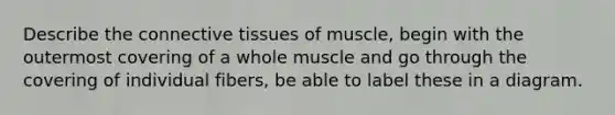 Describe the connective tissues of muscle, begin with the outermost covering of a whole muscle and go through the covering of individual fibers, be able to label these in a diagram.