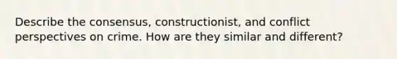 Describe the consensus, constructionist, and conflict perspectives on crime. How are they similar and different?