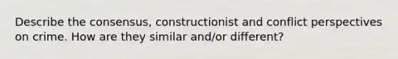 Describe the consensus, constructionist and conflict perspectives on crime. How are they similar and/or different?