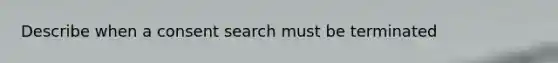 Describe when a consent search must be terminated