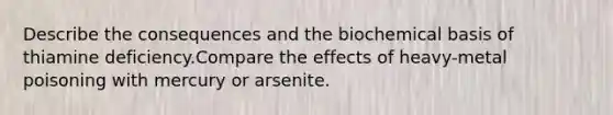 Describe the consequences and the biochemical basis of thiamine deficiency.Compare the effects of heavy-metal poisoning with mercury or arsenite.