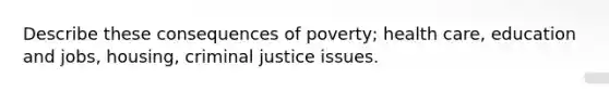 Describe these consequences of poverty; health care, education and jobs, housing, criminal justice issues.