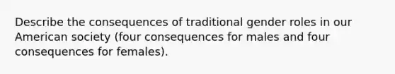 Describe the consequences of traditional gender roles in our American society (four consequences for males and four consequences for females).