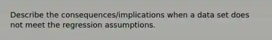 Describe the consequences/implications when a data set does not meet the regression assumptions.