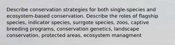 Describe conservation strategies for both single-species and ecosystem-based conservation. Describe the roles of flagship species, indicator species, surrgote species, zoos, captive breeding programs, conservation genetics, landscape conservation, protected areas, ecosystem managment