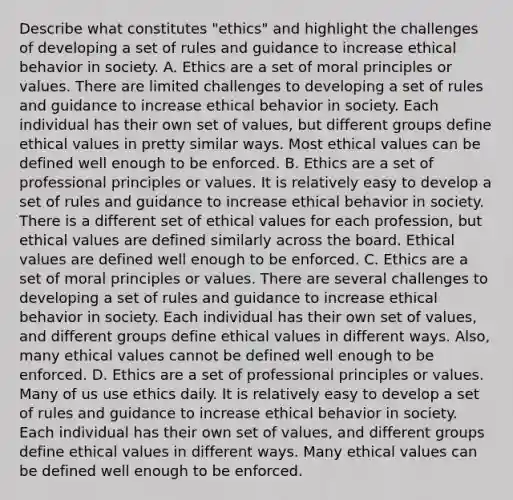 Describe what constitutes​ "ethics" and highlight the challenges of developing a set of rules and guidance to increase ethical behavior in society. A. Ethics are a set of moral principles or values. There are limited challenges to developing a set of rules and guidance to increase ethical behavior in society. Each individual has their own set of​ values, but different groups define ethical values in pretty similar ways. Most ethical values can be defined well enough to be enforced. B. Ethics are a set of professional principles or values. It is relatively easy to develop a set of rules and guidance to increase ethical behavior in society. There is a different set of ethical values for each​ profession, but ethical values are defined similarly across the board. Ethical values are defined well enough to be enforced. C. Ethics are a set of moral principles or values. There are several challenges to developing a set of rules and guidance to increase ethical behavior in society. Each individual has their own set of​ values, and different groups define ethical values in different ways.​ Also, many ethical values cannot be defined well enough to be enforced. D. Ethics are a set of professional principles or values. Many of us use ethics daily. It is relatively easy to develop a set of rules and guidance to increase ethical behavior in society. Each individual has their own set of​ values, and different groups define ethical values in different ways. Many ethical values can be defined well enough to be enforced.