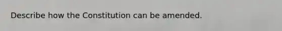 Describe how the Constitution can be amended.