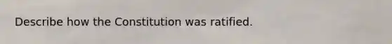 Describe how the Constitution was ratified.