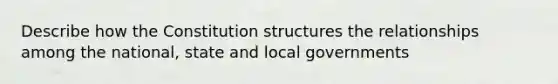 Describe how the Constitution structures the relationships among the national, state and local governments