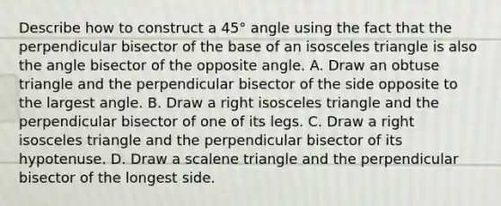 Describe how to construct a 45° angle using the fact that the perpendicular bisector of the base of an isosceles triangle is also the angle bisector of the opposite angle. A. Draw an obtuse triangle and the perpendicular bisector of the side opposite to the largest angle. B. Draw a right isosceles triangle and the perpendicular bisector of one of its legs. C. Draw a right isosceles triangle and the perpendicular bisector of its hypotenuse. D. Draw a <a href='https://www.questionai.com/knowledge/kuroLK3TOj-scalene-triangle' class='anchor-knowledge'>scalene triangle</a> and the perpendicular bisector of the longest side.