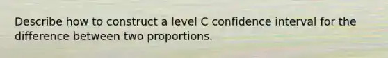 Describe how to construct a level C confidence interval for the difference between two proportions.