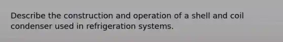 Describe the construction and operation of a shell and coil condenser used in refrigeration systems.